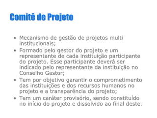 Comitê de ProjetoComitê de Projeto
•• Mecanismo de gestão de projetosMecanismo de gestão de projetos multimulti
institucionais;institucionais;
•• Formado pelo gestor do projeto e umFormado pelo gestor do projeto e um
representante de cada instituirepresentante de cada instituiçção participanteão participante
do projeto. Esse participante deverdo projeto. Esse participante deveráá serser
indicado pelo representante da instituiindicado pelo representante da instituiçção noão no
Conselho Gestor;Conselho Gestor;
•• Tem por objetivo garantir o comprometimentoTem por objetivo garantir o comprometimento
das instituidas instituiçções e dos recursos humanos noões e dos recursos humanos no
projeto e a transparência do projeto;projeto e a transparência do projeto;
•• Tem um carTem um carááter provister provisóório, sendo constiturio, sendo constituíídodo
no inno iníício do projeto e dissolvido ao final deste.cio do projeto e dissolvido ao final deste.
 