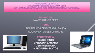 UNIVERSIDAD DE PANAMÁ
UNIVERSIDAD REGIONAL DE PANAMÁ OESTE
LICENCIATURA EN INFORMÁTICA PARA GESTIÓN EDUCATIVA Y EMPRESARIAL
ASIGNATURA:
MANTENIMIENTO DE PC
PERTENECE A:
BELKIS PINTO
CAROLINA LANIADO
JENIFFER MORA
MARGARITA SANTOS
TEMA:
PERIFÉRICOS DE ENTRADA / SALIDA
COMPONENTES DE SOFTWARE.
 