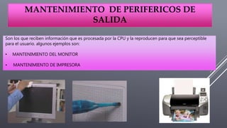 MANTENIMIENTO DE PERIFERICOS DE
SALIDA
Son los que reciben información que es procesada por la CPU y la reproducen para que sea perceptible
para el usuario. algunos ejemplos son:
• MANTENIMIENTO DEL MONITOR
• MANTENIMIENTO DE IMPRESORA
 
