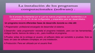 Es el proceso fundamental por el cual los nuevos programas son transferidos a un
computador con el fin de ser configurados, y preparados para ser desarrollados.
Un programa recorre diferentes fases de desarrollo durante su vida útil:
1.Programador: profesional encargado de desarrollar el sistema.
2.Desarrollo: cada programador necesita el programa instalado, pero con las herramientas,
códigos fuente, bancos de datos y etc., para modificar el programa.
3.Prueba: antes de la entrega al usuario, el software debe ser sometido a pruebas. Esto se
hace, en caso de software complejos, en una instalación.
4.Producción: Para ser utilizado por el usuario final.
 