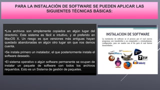 PARA LA INSTALACIÓN DE SOFTWARE SE PUEDEN APLICAR LAS
SIGUIENTES TÉCNICAS BÁSICAS:
•Los archivos son simplemente copiados en algún lugar del
directorio. Este sistema es fácil e intuitivo, y el preferido en
MacOS X. Un riesgo es que versiones más antiguas hayan
quedado abandonadas en algún otro lugar sin que nos demos
cuenta.
•Se instala primero un instalador, el que posteriormente instala el
software deseado.
•El sistema operativo o algún software permanente se ocupan de
instalar un paquete de software con todos los archivos
requeridos. Esto es un Sistema de gestión de paquetes.
 