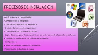 PROCESOS DE INSTALACIÓN
•Verificación de la compatibilidad:
•Verificación de la integridad:
•Creación de los directorios requeridos:.
•Creación de los usuarios requeridos:
•Concesión de los derechos requeridos:
•Copia, desempaque y descompresión de los archivos desde el paquete de software:
•Compilación y enlace con las bibliotecas requeridas:
•Configuración:
•Definir las variables de entorno requeridas:
•Registro ante el dueño de la maca.
 