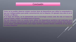 Como se ha podido observar existen muchos tipos de dispositivos que utiliza la computadora y
que son indispensables para poder comunicarnos con la máquina. Un ejemplo muy claro lo es el
Teclado y el Mouse.
A lo largo del tiempo, se ha demostrado que la tecnología avanza cada día más en busca de
mejores cosas y mayor comodidad para el usuario.
Por ello debemos tener en cuenta como utilizar los dispositivos periférico del ordenador para
obtener un mayor aprovechamiento de cada uno de estos y hacer nuestro trabajo más rápido y
con la mayor comodidad posible, para lograr facilitar nuestras labores cotidianas en las ayuda
de estas maquinas.
Conclusión
 