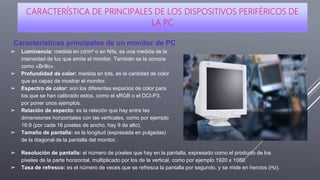 CARACTERÍSTICA DE PRINCIPALES DE LOS DISPOSITIVOS PERIFÉRICOS DE
LA PC
Características principales de un monitor de PC
➢ Luminancia: medida en cd/m² o en Nits, es una medida de la
intensidad de luz que emite el monitor. También se la conoce
como «Brillo».
➢ Profundidad de color: medida en bits, es la cantidad de color
que es capaz de mostrar el monitor.
➢ Espectro de color: son los diferentes espacios de color para
los que se han calibrado estos, como el sRGB o el DCI-P3,
por poner unos ejemplos.
➢ Relación de aspecto: es la relación que hay entre las
dimensiones horizontales con las verticales, como por ejemplo
16:9 (por cada 16 píxeles de ancho, hay 9 de alto).
➢ Tamaño de pantalla: es la longitud (expresada en pulgadas)
de la diagonal de la pantalla del monitor.
➢ Resolución de pantalla: el número de píxeles que hay en la pantalla, expresado como el producto de los
píxeles de la parte horizontal, multiplicado por los de la vertical, como por ejemplo 1920 x 1080.
➢ Tasa de refresco: es el número de veces que se refresca la pantalla por segundo, y se mide en hercios (Hz).
 