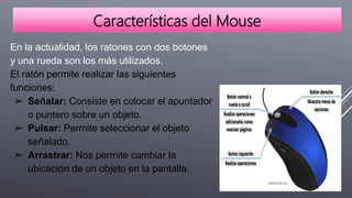 Características del Mouse
En la actualidad, los ratones con dos botones
y una rueda son los más utilizados.
El ratón permite realizar las siguientes
funciones:
➢ Señalar: Consiste en colocar el apuntador
o puntero sobre un objeto.
➢ Pulsar: Permite seleccionar el objeto
señalado.
➢ Arrastrar: Nos permite cambiar la
ubicación de un objeto en la pantalla.
 