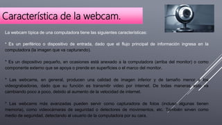 Característica de la webcam.
La webcam típica de una computadora tiene las siguientes características:
* Es un periférico o dispositivo de entrada, dado que el flujo principal de información ingresa en la
computadora (la imagen que va capturando).
* Es un dispositivo pequeño, en ocasiones está anexado a la computadora (arriba del monitor) o como
componente externo que se apoya o prende en superficies o el marco del monitor.
* Las webcams, en general, producen una calidad de imagen inferior y de tamaño menor a los
videograbadoras, dado que su función es transmitir video por internet. De todas maneras esto va
cambiando poco a poco, debido al aumento de la velocidad de internet.
* Las webcams más avanzadas pueden servir como capturadora de fotos (incluso algunas tienen
memoria), como videocámaras de seguridad o detectores de movimientos, etc. También sirven como
medio de seguridad, detectando al usuario de la computadora por su cara.
 