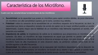 Característica de los Micrófono.
Cuatro son las características fundamentales de los micrófonos:
➢ Sensibilidad: es la capacidad que posee un micrófono para captar sonidos débiles, de poca intensidad.
Un micrófono con alta sensibilidad captará, por lo tanto, sonidos muy débiles.
➢ Fidelidad: indica la variación de la sensibilidad de un micrófono respecto de la frecuencia, es decir, la
capacidad que tiene un dispositivo receptor de sonido de captar con la mayor similitud posible un sonido
determinado. Cuanto mayor sea la fidelidad de un micrófono más fielmente registrará un sonido, más
parecido a la realidad.
➢ Impedancia de salida: la impedancia de salida es la resistencia que proporciona un micrófono en su
conector. Es decir, un micrófono de baja impedancia es aquel que permite no perder calidad en el
sonido que recibimos en situaciones donde la distancia al equipo es larga, con gran tirada de cable. Si el
micrófono fuera de alta impedancia en esta situación dada, se perderían calidad, sobre todo en los
sonidos agudos o de alta frecuencia.
➢ Directividad: Se refiere a la variación de la respuesta del micrófono dependiendo de la dirección de
donde provenga la fuente sonora. Un micrófono, en función de su diseño o tipo, captará un sonido mejor
o peor en función de su situación respecto de la fuente sonora, siendo diferente su sensibilidad.
 