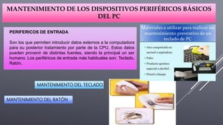 MANTENIMIENTO DE LOS DISPOSITIVOS PERIFÉRICOS BÁSICOS
DEL PC
PERIFERICOS DE ENTRADA
Son los que permiten introducir datos externos a la computadora
para su posterior tratamiento por parte de la CPU. Estos datos
pueden provenir de distintas fuentes, siendo la principal un ser
humano. Los periféricos de entrada más habituales son: Teclado,
Ratón.
MANTENIMIENTO DEL TECLADO
MANTENIMIENTO DEL RATÓN
 