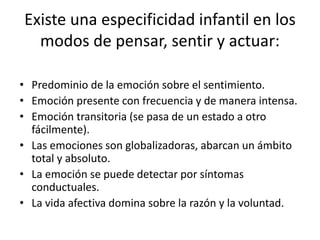 Existe una especificidad infantil en los
modos de pensar, sentir y actuar:
• Predominio de la emoción sobre el sentimiento.
• Emoción presente con frecuencia y de manera intensa.
• Emoción transitoria (se pasa de un estado a otro
fácilmente).
• Las emociones son globalizadoras, abarcan un ámbito
total y absoluto.
• La emoción se puede detectar por síntomas
conductuales.
• La vida afectiva domina sobre la razón y la voluntad.
 