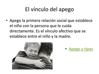 El vínculo del apego
• Apego la primera relación social que establece
el niño con la persona que le cuida
directamente. Es el vínculo afectivo que se
establece entre el niño y la madre.
• Apego y tipos
 