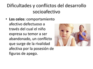 Dificultades y conflictos del desarrollo
socioafectivo
• Los celos: comportamiento
afectivo defectuoso a
través del cual el niño
expresa su temor a ser
abandonado, un conflicto
que surge de la rivalidad
afectiva por la posesión de
figuras de apego.
 