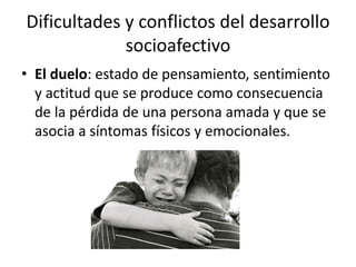 Dificultades y conflictos del desarrollo
socioafectivo
• El duelo: estado de pensamiento, sentimiento
y actitud que se produce como consecuencia
de la pérdida de una persona amada y que se
asocia a síntomas físicos y emocionales.
 