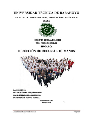 Dirección de Recursos Humanos Página 1
UNIVERSIDAD TÈCNICA DE BABAHOYO
FACULTAD DE CIENCIAS SOCIALES, JURIDICAS Y DE LA EDUCACION
SECED
DIRECTOR GENERAL DEL SECED
ARQ. PEDRO RODRIGUEZ
MODULO:
DIRECCIÓN DE RECURSOS HUMANOS
ELABORADO POR:
ING. ALICIA CORINA ENRIQUEZ CUADRO
ING. JANET DEL ROSARIO SILVA RIVERA
ING. FORTUNATO BASTIDAS CABRERA
PERIODO-LECTIVO
2012 - 2013
 