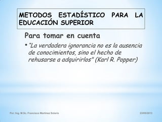 Por: Ing. M.Sc. Francisco Martínez Solaris 23/05/2013
Para tomar en cuenta
•“La verdadera ignorancia no es la ausencia
de conocimientos, sino el hecho de
rehusarse a adquirirlos" (Karl R. Popper)
METODOS ESTADÍSTICO PARA LA
EDUCACIÓN SUPERIOR
 