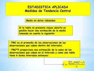 ESTADISTICA APLICADA
Medidas de Tendencia Central
Media en datos tabulados
Si la tabla no presenta clases abierta es
posible hacer una estimación de la media
tomando en cuenta lo siguiente:
• PMC es el promedio de las observaciones de las
observaciones que caben dentro del intervalos.
• PMC*fi proporciona una estimación de la suma de las
observaciones que caben en el intervalo y como una tabla
tiene k-ésimo intervalos entonces:
 