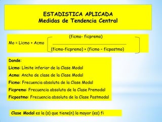 ESTADISTICA APLICADA
Medidas de Tendencia Central
(ficmo- ficpremo)
Mo = Licmo + Acmo
(ficmo-ficpremo) + (ficmo – ficpostmo)
Donde:
Licmo: Límite inferior de la Clase Modal
Acmo: Ancho de clase de la Clase Modal
Ficmo: Frecuencia absoluta de la Clase Modal
Ficpremo: Frecuencia absoluta de la Clase Premodal
Ficpostmo: Frecuencia absoluta de la Clase Postmodal
Clase Modal es la (s) que tiene(n) la mayor (es) fi
 