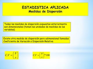 ESTADISTICA APLICADA
Medidas de Dispersión
Todas las medidas de dispersión expuestas anteriormente
son dimensionales (toman las unidades de medidas de las
variables)
Existe otra medida de dispersión pero adimensional llamadas
Coeficiente de Variación o Dispersión Relativa







x
S
VC. 100*. 






x
S
VC
 