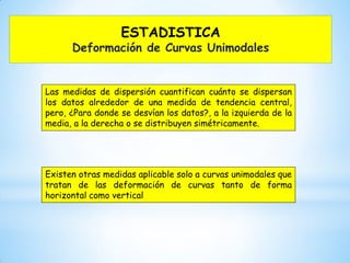 ESTADISTICA
Deformación de Curvas Unimodales
Las medidas de dispersión cuantifican cuánto se dispersan
los datos alrededor de una medida de tendencia central,
pero, ¿Para donde se desvían los datos?, a la izquierda de la
media, a la derecha o se distribuyen simétricamente.
Existen otras medidas aplicable solo a curvas unimodales que
tratan de las deformación de curvas tanto de forma
horizontal como vertical
 