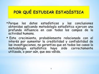 POR QUÉ ESTUDIAR ESTADÍSTICA
•Porque los datos estadísticos y las conclusiones
obtenidas aplicando metodología estadística ejercen una
profunda influencia en casi todos los campos de la
actividad humana.
• Este crecimiento, probablemente relacionado con el
interés por aumentar la credibilidad y confiabilidad de
las investigaciones, no garantiza que en todos los casos la
metodología estadística haya sido correctamente
utilizada, o peor aún, que sea válida.
6
 