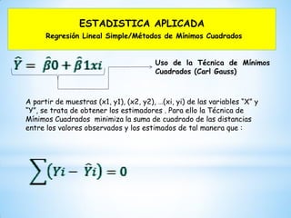 ESTADISTICA APLICADA
Regresión Lineal Simple/Métodos de Mínimos Cuadrados
Uso de la Técnica de Mínimos
Cuadrados (Carl Gauss)
A partir de muestras (x1, y1), (x2, y2), …(xi, yi) de las variables “X” y
“Y”, se trata de obtener los estimadores . Para ello la Técnica de
Mínimos Cuadrados minimiza la suma de cuadrado de las distancias
entre los valores observados y los estimados de tal manera que :
 