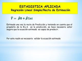 ESTADISTICA APLICADA
Regresión Lineal Simple/Recta de Estimación
Estimada una vez la recta de Predicción y teniendo en cuenta que el
propósito de la R.L.S es la predicción, se hace necesario estar
seguro que la ecuación estimada es capaz de predecir.
Por esta razón es necesario validar la ecuación estimada
 