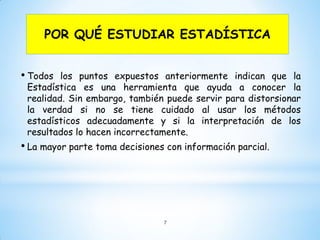 POR QUÉ ESTUDIAR ESTADÍSTICA
• Todos los puntos expuestos anteriormente indican que la
Estadística es una herramienta que ayuda a conocer la
realidad. Sin embargo, también puede servir para distorsionar
la verdad si no se tiene cuidado al usar los métodos
estadísticos adecuadamente y si la interpretación de los
resultados lo hacen incorrectamente.
• La mayor parte toma decisiones con información parcial.
7
 