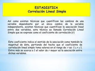 ESTADISTICA
Correlación Lineal Simple
Así como existen técnicas que cuantifican los cambios de una
variable dependiente por un único cambio de la variable
independiente, existen técnicas que cuantifican la asociación lineal
entre dos variables, esta técnica es llamada Correlación Lineal
Simple que se exprese como el coeficiente de correlación (r)
Este coeficiente indica el sentido de la asociación como también la
magnitud de ésta, partiendo del hecho que el coeficiente de
correlación lineal simple toma valores en el rango de: r es -1 ≤ r ≤ 1.
Entre más se acerca a 1 el valor de r mayor es la asociación entre
dichas variables.
 