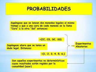 Supóngase que se lanzan dos monedas legales al mismo
tiempo y que a una cara de cada moneda se la llama
“Cara” a la otra “Sol” entonces:
={CC, CS, SC, SS}
Supóngase ahora que se lanza un
dado legal. Entonces:
={1, 2, 3, 4, 5, 6,}
Experimentos
Aleatorios
Son aquellos experimentos no determinísticos
cuyos resultados están regidos por la
casualidad (azar)
PROBABILIDADES
 