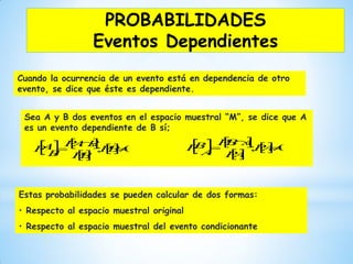 Cuando la ocurrencia de un evento está en dependencia de otro
evento, se dice que éste es dependiente.
Sea A y B dos eventos en el espacio muestral “M”, se dice que A
es un evento dependiente de B sí;
Estas probabilidades se pueden calcular de dos formas:
• Respecto al espacio muestral original
• Respecto al espacio muestral del evento condicionante
   

 0; 

 BP
BP
BAP
B
AP    

 0; 

 AP
AP
ABP
A
BP
PROBABILIDADES
Eventos Dependientes
 