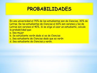 En una universidad el 70% de los estudiantes son de Ciencias, 30% de
Letras. De los estudiantes de Ciencias el 60% son varones y los de
Letras son varones el 40%. Si se elige al azar un estudiante, calcule
la probabilidad que:
a. Sea mujer
b. Se estudiante varón dado si es de Ciencias
c. Sea estudiante de Ciencias dado que es varón
d. Sea estudiante de Ciencias y varón.
PROBABILIDADES
 