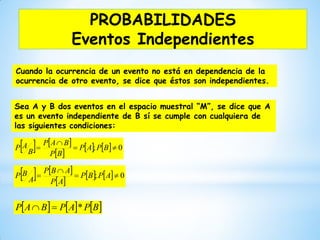 Cuando la ocurrencia de un evento no está en dependencia de la
ocurrencia de otro evento, se dice que éstos son independientes.
Sea A y B dos eventos en el espacio muestral “M”, se dice que A
es un evento independiente de B sí se cumple con cualquiera de
las siguientes condiciones:
     BPAPBAP *
   
 
    0; 

 APBP
AP
ABP
A
BP
   
 
    0; 

 BPAP
BP
BAP
B
AP
PROBABILIDADES
Eventos Independientes
 