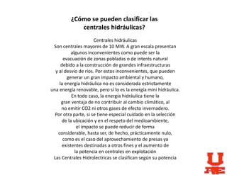 ¿Cómo se pueden clasificar las
centrales hidráulicas?
Centrales hidráulicas
Son centrales mayores de 10 MW. A gran escala presentan
algunos inconvenientes como puede ser la
evacuación de zonas pobladas o de interés natural
debido a la construcción de grandes infraestructuras
y al desvío de ríos. Por estos inconvenientes, que pueden
generar un gran impacto ambiental y humano,
la energía hidráulica no es considerada estrictamente
una energía renovable, pero sí lo es la energía mini hidráulica.
En todo caso, la energía hidráulica tiene la
gran ventaja de no contribuir al cambio climático, al
no emitir CO2 ni otros gases de efecto invernadero.
Por otra parte, si se tiene especial cuidado en la selección
de la ubicación y en el respeto del medioambiente,
el impacto se puede reducir de forma
considerable, hasta ser, de hecho, prácticamente nulo,
como es el caso del aprovechamiento de presas ya
existentes destinadas a otros fines y el aumento de
la potencia en centrales en explotación
Las Centrales Hidrolectricas se clasifican según su potencia
 