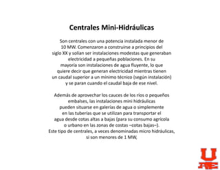 Centrales Mini-Hidráulicas
Son centrales con una potencia instalada menor de
10 MW. Comenzaron a construirse a principios del
siglo XX y solían ser instalaciones modestas que generaban
electricidad a pequeñas poblaciones. En su
mayoría son instalaciones de agua fluyente, lo que
quiere decir que generan electricidad mientras tienen
un caudal superior a un mínimo técnico (según instalación)
y se paran cuando el caudal baja de ese nivel.
Además de aprovechar los cauces de los ríos o pequeños
embalses, las instalaciones mini hidráulicas
pueden situarse en galerías de agua o simplemente
en las tuberías que se utilizan para transportar el
agua desde cotas altas a bajas (para su consumo agrícola
o urbano en las zonas de costas –cotas bajas–).
Este tipo de centrales, a veces denominadas micro hidráulicas,
si son menores de 1 MW,
 