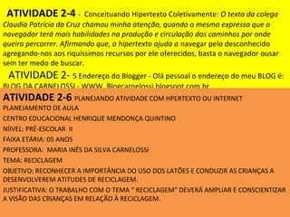 ATIVIDADE 2-4 -          Conceituando Hipertexto Coletivamente: O texto da colega
Claudia Patrícia da Cruz chamou minha atenção, quando o mesmo expressa que o
navegador terá mais habilidades na produção e circulação dos caminhos por onde
queira percorrer. Afirmando que, o hipertexto ajuda a navegar pelo desconhecido
agregando-nos aos riquíssimos recursos por ele oferecidos, basta o navegador ousar
sem ter medo de buscar.
 ATIVIDADE 2- 5 Endereço do Blogger - Olá pessoal o endereço do meu BLOG é:
BLOG DA CARNELOSSI - WWW. Blogcarnelossi.blogspot.com.br
ATIVIDADE 2-6 PLANEJANDO ATIVIDADE COM HPERTEXTO OU INTERNET
PLANEJAMENTO DE AULA
CENTRO EDUCACIONAL HENRIQUE MENDONÇA QUINTINO
NÍIVEL: PRÉ-ESCOLAR II
FAIXA ETÁRIA: 05 ANOS
PROFESSORA: MARIA INÊS DA SILVA CARNELOSSI
TEMA: RECICLAGEM
OBJETIVO: RECONHECER A IMPORTÂNCIA DO USO DOS LATÕES E CONDUZIR AS CRIANÇAS A
DESENVOLVEREM ATITUDES DE RECICLAGEM.
JUSTIFICATIVA: O TRABALHO COM O TEMA “ RECICLAGEM” DEVERÁ AMPLIAR E CONSCIENTIZAR
A VISÃO DAS CRIANÇAS EM RELAÇÃO À RECICLAGEM.
 