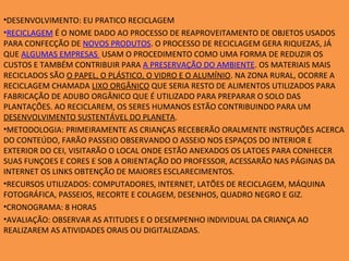 •DESENVOLVIMENTO: EU PRATICO RECICLAGEM
•RECICLAGEM É O NOME DADO AO PROCESSO DE REAPROVEITAMENTO DE OBJETOS USADOS
PARA CONFECÇÃO DE NOVOS PRODUTOS. O PROCESSO DE RECICLAGEM GERA RIQUEZAS, JÁ
QUE ALGUMAS EMPRESAS USAM O PROCEDIMENTO COMO UMA FORMA DE REDUZIR OS
CUSTOS E TAMBÉM CONTRIBUIR PARA A PRESERVAÇÃO DO AMBIENTE. OS MATERIAIS MAIS
RECICLADOS SÃO O PAPEL, O PLÁSTICO, O VIDRO E O ALUMÍNIO. NA ZONA RURAL, OCORRE A
RECICLAGEM CHAMADA LIXO ORGÂNICO QUE SERIA RESTO DE ALIMENTOS UTILIZADOS PARA
FABRICAÇÃO DE ADUBO ORGÂNICO QUE É UTILIZADO PARA PREPARAR O SOLO DAS
PLANTAÇÕES. AO RECICLAREM, OS SERES HUMANOS ESTÃO CONTRIBUINDO PARA UM
DESENVOLVIMENTO SUSTENTÁVEL DO PLANETA.
•METODOLOGIA: PRIMEIRAMENTE AS CRIANÇAS RECEBERÃO ORALMENTE INSTRUÇÕES ACERCA
DO CONTEÚDO, FARÃO PASSEIO OBSERVANDO O ASSEIO NOS ESPAÇOS DO INTERIOR E
EXTERIOR DO CEI, VISITARÃO O LOCAL ONDE ESTÃO ANEXADOS OS LATOES PARA CONHECER
SUAS FUNÇOES E CORES E SOB A ORIENTAÇÃO DO PROFESSOR, ACESSARÃO NAS PÁGINAS DA
INTERNET OS LINKS OBTENÇÃO DE MAIORES ESCLARECIMENTOS.
•RECURSOS UTILIZADOS: COMPUTADORES, INTERNET, LATÕES DE RECICLAGEM, MÁQUINA
FOTOGRÁFICA, PASSEIOS, RECORTE E COLAGEM, DESENHOS, QUADRO NEGRO E GIZ.
•CRONOGRAMA: 8 HORAS
•AVALIAÇÃO: OBSERVAR AS ATITUDES E O DESEMPENHO INDIVIDUAL DA CRIANÇA AO
REALIZAREM AS ATIVIDADES ORAIS OU DIGITALIZADAS.
 