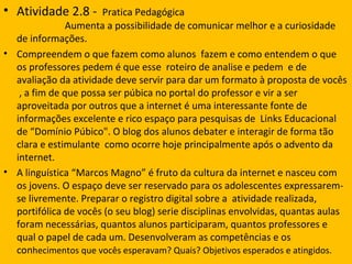 • Atividade 2.8 -     Pratica Pedagógica
               Aumenta a possibilidade de comunicar melhor e a curiosidade
  de informações.
• Compreendem o que fazem como alunos fazem e como entendem o que
  os professores pedem é que esse roteiro de analise e pedem e de
  avaliação da atividade deve servir para dar um formato à proposta de vocês
   , a fim de que possa ser púbica no portal do professor e vir a ser
  aproveitada por outros que a internet é uma interessante fonte de
  informações excelente e rico espaço para pesquisas de Links Educacional
  de “Domínio Púbico". O blog dos alunos debater e interagir de forma tão
  clara e estimulante como ocorre hoje principalmente após o advento da
  internet.
• A linguística “Marcos Magno” é fruto da cultura da internet e nasceu com
  os jovens. O espaço deve ser reservado para os adolescentes expressarem-
  se livremente. Preparar o registro digital sobre a atividade realizada,
  portifólica de vocês (o seu blog) serie disciplinas envolvidas, quantas aulas
  foram necessárias, quantos alunos participaram, quantos professores e
  qual o papel de cada um. Desenvolveram as competências e os
  conhecimentos que vocês esperavam? Quais? Objetivos esperados e atingidos.
 