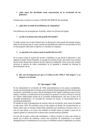 5. ¿Qué muro fue derribado como consecuencia de la revolución de los
pañuelos?
Cuando ataco el ejército soviético el MURO DE BERLIN fue derribado
6. ¿Qué dice el rotulo de la biblioteca de Alejandría?
Esta biblioteca fue protegida por el pueblo, salud a los jóvenes de Egipto.
7. ¿Cuál es la democracia más grande del mundo?
La India siendo este un país federal tiene la democracia más grande del mundo porque,
todas las decisiones que se vayan a tomar son decididas por todos los involucrados así sea
lo más pequeño todos dan su opinión y lo deciden en conjunto.
8. ¿A qué país se le conoce como la nación del arco iris?
Se lo conoce como la nación del arcoíris a Sudáfrica ya que desde la liberación y tras
adquirir el poder Nelson Mandela, se encargó de colorear el país, pero todo lo que realizo
fue de forma democrática después de ello siguieron cambiando varias cosas que siempre
tuvieron la opinión de todos centrándose en la igualdad y tratando de eliminar la
discriminación racial.
3) Haz una investigación por qué se le llama al año 1968 el "año mágico" y su
impacto en el mundo.
El "año mágico" 1968
Se ha interpretado la revolución de 1968, particularmente en los países occidentales,
siendo esto principalmente en Europa como resultado del prolongado periodo de bienestar
económico, generando un nuevo tipo de demanda social, ligada a patrones como el ocio,
trabajo, consumo y socialización en la juventud. En general, se acusa al 68 de la crisis de
los valores tradicionales propia de la sociedad contemporánea, que tras el paso de la
sociedad preindustrial a la sociedad de consumo de masas, se encaminaba hacia la
sociedad postindustrial.
El mundo ha sido el protagonista de muchos años de revolución, pero nunca ha habido
un año como 1968. Se considera como el año mágico en donde sus acontecimientos se
dieron sobre todo en Europa, donde había rebeliones por problemas similares entre sí y
esto no solo afecto a esa zona, sino también al mundo entero en donde a causa de un
imperio global en construcción se dieron otros acontecimientos globales.
En este año la gente, sobre todo estudiantes, y líderes sociales lo único que tenían en
mente era el deseo de rebelarse, existía una sensación de aislamiento y un mucho
desagrado hacia el totalitarismo en sí ya que se rebelaban contra el capitalismo en ciertos
 