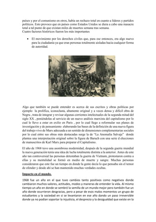 países y por el comunismo en otros, había un rechazo total en cuanto a líderes y partidos
políticos. Esto provoco que en países como Estados Unidos se diera a cabo una masacre
total a tal punto de que existan miles de muertos semana tras semana.
Cuatro factores históricos fueron los más importantes
 El movimiento por los derechos civiles que, para ese entonces, era algo nuevo
para la ciudadanía ya que eran personas totalmente aisladas hacia cualquier forma
de autoridad.
Algo que también se puede entender es acerca de sus escritos y obras políticas por
ejemplo la prolífica, iconoclasta, altamente original y a veces densa y difícil obra de
Negru , trata de integrar y revisar algunas corrientes intelectuales de la segunda mitad del
siglo XX , poniéndolas al servicio de un nuevo análisis marxista del capitalismo por lo
cual le llevo a estar en exilio en Paris , por lo cual llego a reformular sus planes de
investigación y de pensamiento elaborando las bases de la definición de una nueva figura
del trabajo vivo de Marx adecuada a un sentido de dimensiones complementarias sociales
por lo cual entre sus obras más destacadas surge la de “La Anomalía Salvaje” donde
plantea una interpretación original sobre la figura de Baruch con una serie d elecciones
de manuscritos de Karl Marx para preparar el Capitalismo.
El año de 1968 tuvo una asombrosa modernidad, después de la segunda guerra mundial
la nueva generación tenía una idea de lucha totalmente distinta a la anterior. Antes de este
año tan controversial las personas detestaban la guerra de Vietnam, protestaron contra a
ellas y su mentalidad se formó en medio de muerte y sangre. Muchas personas
consideraron que este fue un tiempo en donde la gente decía lo que pensaba sin el temor
de ofender y desde ahí se han mantenido muchas verdades ocultas.
Impacto en el mundo.
1968 fue un año en el que tuvo cambios tanto positivos como negativos donde
cambiaron muchos valores, actitudes, modos y maneras de entender la vida. Al mismo
tiempo un año en donde se sembró la semilla de un mundo mejor pero también fue un
año donde ocurrieron desgracias, pero a pesar de esos malos momentos un grupo de
estudiantes y la sociedad en si se levantaron en ese año dando un paso irreversible
donde ya no podían soportar la injusticia, el desprecio y la desigualdad que existe en la
 
