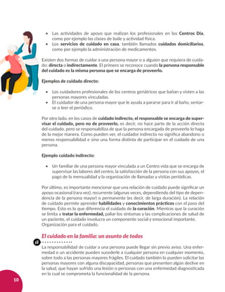 10
•	 Las actividades de apoyo que realizan los profesionales en los Centros Día,
como por ejemplo las clases de baile y actividad física.
•	 Los servicios de cuidado en casa, también llamados cuidados domiciliarios,
como por ejemplo la administración de medicamentos.
Existen dos formas de cuidar a una persona mayor o a alguien que requiera de cuida-
do: directa o indirectamente. El primero se reconoce cuando la persona responsable
del cuidado es la misma persona que se encarga de proveerlo.
Ejemplos de cuidado directo:
•	 Los cuidadores profesionales de los centros geriátricos que bañan y visten a las
personas mayores vinculadas.
•	 El cuidador de una persona mayor que le ayuda a pararse para ir al baño, sentar-
se o leer el periódico.
Por otro lado, en los casos de cuidado indirecto, el responsable se encarga de super-
visar el cuidado, pero no de proveerlo, es decir, no hace parte de la acción directa
del cuidado, pero se responsabiliza de que la persona encargada de proveerlo lo haga
de la mejor manera. Como pueden ver, el cuidador indirecto no significa abandono o
menos responsabilidad e sino una forma distinta de participar en el cuidado de una
persona.
Ejemplo cuidado indirecto:
•	 Un familiar de una persona mayor vinculada a un Centro vida que se encarga de
supervisar las labores del centro, la satisfacción de la persona con sus apoyos, el
pago de la mensualidad y la organización de llamadas y visitas periódicas.
Por último, es importante mencionar que una relación de cuidado puede significar un
apoyo ocasional (rara vez), recurrente (algunas veces, dependiendo del tipo de depen-
dencia de la persona mayor) o permanente (es decir, de larga duración). La relación
de cuidado permite aprender habilidades y conocimientos prácticos con el paso del
tiempo. Esto es lo que diferencia el cuidado de la curación. Mientras que la curación
se limita a tratar la enfermedad, paliar los síntomas y las complicaciones de salud de
un paciente, el cuidado involucra un componente social y emocional importante.
Organización para el cuidado.
El cuidado en la familia: un asunto de todos
La responsabilidad de cuidar a una persona puede llegar sin previo aviso. Una enfer-
medad o un accidente pueden sucederle a cualquier persona en cualquier momento,
sobre todo a las personas mayores frágiles. El cuidado también lo pueden solicitar las
personas mayores con alguna discapacidad, personas que presenten algún declive en
la salud, que hayan sufrido una lesión o personas con una enfermedad diagnosticada
en la cual se comprometa la funcionalidad de la persona.
a
 