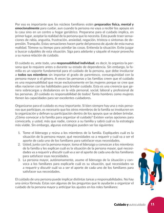 11Cuidado y autocuidado
Por eso es importante que los núcleos familiares estén preparados física, mental y
emocionalmente para cuidar, aun cuando la persona no vaya a recibir los apoyos en
la casa sino en un centro u hogar geriátrico. Prepararse para el cuidado implica, en
primer lugar, aceptar la realidad de la persona que lo necesita. Esto puede traer sensa-
ciones de rabia, angustia, frustración, ansiedad, negación, tristeza o síntomas de de-
presión. Tranquilo. Estas sensaciones hacen parte del proceso de ajuste de esta nueva
realidad. Tómese su tiempo para asimilar las cosas. Entienda la situación. Evite juzgar
o buscar culpables de esta situación. Siga para adelante y sáquele el mayor provecho
a su nueva relación de cuidado.
El cuidado es, ante todo, una responsabilidad individual, es decir, lo organiza la per-
sona que lo requiere antes o durante su estado de dependencia. Sin embargo, la fa-
milia es un soporte fundamental para el cuidado de la persona, que debe involucrar
a todos sus miembros sin importar el grado de parentesco, consanguinidad con la
persona mayor o el género. A veces las personas y las familias creen que el cuidado
es una responsabilidad que recae exclusivamente en las mujeres porque se cree que
ellas nacieron con las habilidades para brindar cuidado. Esta es una creencia que ge-
nera sobrecargas y desbalances en la vida personal, social, laboral y profesional de
las personas. ¡El cuidado es responsabilidad de todos! Tanto hombres como mujeres
tienen las capacidades para ser excelentes cuidadores.
Organizarse para el cuidado es muy importante. Si bien siempre hay una o más perso-
nas que participan, es necesario que los otros miembros de la familia se involucren en
la organización y definan su participación dentro de los apoyos que se deben brindar.
¿Cómo convocar a la familia para organizar el cuidado? Existen varias opciones para
convocarla, y usted, más que nadie, conoce a su familia y sabrá cuál es la estrategia
más viable. Sin embargo, algunas estrategias pueden ser las siguientes:
1. 	 Tome el liderazgo y reúna a los miembros de la familia. Explíqueles cuál es la
situación de la persona mayor, qué necesidades va a requerir y cuál va a ser el
aporte de cada uno de los familiares para satisfacer esas necesidades.
2. 	 Usted, junto con la persona mayor, toma el liderazgo y convocan a los miembros
de la familia y les explican cuál es la situación de la persona mayor, qué necesi-
dades va a requerir y discutir cuál va a ser el aporte de cada uno de los familiares
para satisfacer esas necesidades.
3. 	 La persona mayor, autónomamente, asume el liderazgo de la situación y con-
voca a los familiares para explicarle cuál es su situación, qué necesidades va
a requerir y discutir cuál va a ser el aporte de cada uno de los familiares para
satisfacer sus necesidades.
El cuidado de una persona puede implicar distintas tareas y responsabilidades. No hay
una única fórmula. Estas son algunas de las preguntas que le ayudarán a organizar el
cuidado de la persona mayor y anticipar los ajustes en los roles familiares:
 