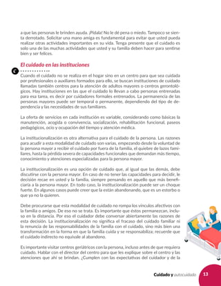 13Cuidado y autocuidado
a que las personas le brinden ayuda. ¡Pídala! No le dé pena o miedo. Tampoco se sien-
ta derrotado. Solicitar una mano amiga es fundamental para evitar que usted pueda
realizar otras actividades importantes en su vida. Tenga presente que el cuidado es
solo una de las muchas actividades que usted y su familia deben hacer para sentirse
bien y ser felices.
El cuidado en las instituciones
Cuando el cuidado no se realiza en el hogar sino en un centro para que sea cuidada
por profesionales o auxiliares formados para ello, se buscan instituciones de cuidado
llamadas también centros para la atención de adultos mayores o centros gerontoló-
gicos. Hay instituciones en las que el cuidado lo llevan a cabo personas entrenadas
para esa tarea, es decir por cuidadores formales entrenados. La permanencia de las
personas mayores puede ser temporal o permanente, dependiendo del tipo de de-
pendencia y las necesidades de sus familiares.
La oferta de servicios en cada institución es variable, considerando como básicas la
manutención, acogida o convivencia, socialización, rehabilitación funcional, paseos
pedagógicos, ocio y ocupación del tiempo y atención médica.
La institucionalización es otra alternativa para el cuidado de la persona. Las razones
para acudir a esta modalidad de cuidado son varias, empezando desde la voluntad de
la persona mayor a recibir el cuidado por fuera de la familia, el quiebre de lazos fami-
liares, hasta la pérdida severa de capacidades funcionales que demandan más tiempo,
conocimiento y atenciones especializadas para la persona mayor.
La institucionalización es una opción de cuidado que, al igual que las demás, debe
discutirse con la persona mayor. En caso de no tener las capacidades para decidir, le
decisión recae en usted y la familia, siempre pensando en aquello que más benefi-
ciaría a la persona mayor. En todo caso, la institucionalización puede ser un choque
fuerte. En algunos casos puede creer que la están abandonando, que es un estorbo o
que ya no la quieren.
Debe procurarse que esta modalidad de cuidado no rompa los vínculos afectivos con
la familia o amigos. De eso no se trata. Es importante que éstos permanezcan, inclu-
so en la distancia. Por eso el cuidador debe conversar abiertamente las razones de
esta decisión. La institucionalización no significa el fracaso del cuidado familiar ni
la renuncia de las responsabilidades de la familia con el cuidado, sino más bien una
transformación en la forma en que la familia cuida y se responsabiliza; recuerde que
el cuidado indirecto no equivale al abandono.
Es importante visitar centros geriátricos con la persona, incluso antes de que requiera
cuidado. Hablar con el director del centro para que les explique sobre el centro y las
atenciones que ahí se brindan. ¿Cumplen con las expectativas del cuidador y de la
c
 