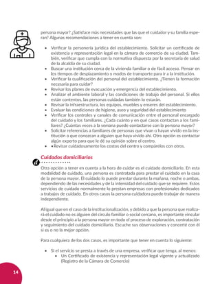14
persona mayor? ¿Satisface más necesidades que las que el cuidador y su familia espe-
ran? Algunas recomendaciones a tener en cuenta son:
•	 Verificar la personería jurídica del establecimiento. Solicitar un certificado de
existencia y representación legal en la cámara de comercio de su ciudad. Tam-
bién, verificar que cumpla con la normativa dispuesta por la secretaría de salud
de la alcaldía de su ciudad.
•	 Buscar una institución cerca de la vivienda familiar o de fácil acceso. Pensar en
los tiempos de desplazamiento y modos de transporte para ir a la institución.
•	 Verificar la cualificación del personal del establecimiento. ¿Tienen la formación
necesaria para cuidar?
•	 Revisar los planes de evacuación y emergencia del establecimiento.
•	 Analizar el ambiente laboral y las condiciones de trabajo del personal. Si ellos
están contentos, las personas cuidadas también lo estarán.
•	 Revisar la infraestructura, los equipos, muebles y enseres del establecimiento.
•	 Evaluar las condiciones de higiene, aseo y seguridad del establecimiento
•	 Verificar los controles y canales de comunicación entre el personal encargado
del cuidado y los familiares. ¿Cada cuánto y en qué casos contactan a los fami-
liares? ¿Cuántas veces a la semana puede contactarse con la persona mayor?
•	 Solicitar referencias a familiares de personas que vivan o hayan vivido en la ins-
titución o que conozcan a alguien que haya vivido ahí. Otra opción es contactar
algún experto para que le dé su opinión sobre el centro.
•	 •	Revisar cuidadosamente los costos del centro y compárelos con otros.
Cuidados domiciliarios
Otra opción a tener en cuenta a la hora de cuidar es el cuidado domiciliario. En esta
modalidad de cuidado, una persona es contratada para prestar el cuidado en la casa
de la persona mayor. El cuidado lo puede prestar durante la mañana, noche o ambas,
dependiendo de las necesidades y de la intensidad del cuidado que se requiere. Estos
servicios de cuidado normalmente lo prestan empresas con profesionales dedicados
a trabajos de cuidado. En otros casos la persona cuidadora puede trabajar de manera
independiente.
Al igual que en el caso de la institucionalización, y debido a que la persona que realiza-
rá el cuidado no es alguien del círculo familiar o social cercano, es importante vincular
desde el principio a la persona mayor en todo el proceso de exploración, contratación
y seguimiento del cuidado domiciliario. Escuche sus observaciones y concerté con él
si es o no la mejor opción.
Para cualquiera de los dos casos, es importante que tener en cuenta lo siguiente:
•	 Si el servicio se presta a través de una empresa, verificar que tenga, al menos:
•	 Un Certificado de existencia y representación legal vigente y actualizado
(Registro de la Cámara de Comercio)
d
 