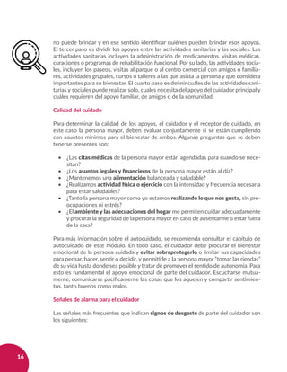 16
no puede brindar y en ese sentido identificar quiénes pueden brindar esos apoyos.
El tercer paso es dividir los apoyos entre las actividades sanitarias y las sociales. Las
actividades sanitarias incluyen la administración de medicamentos, visitas médicas,
curaciones o programas de rehabilitación funcional. Por su lado, las actividades socia-
les, incluyen los paseos, visitas al parque o al centro comercial con amigos o familia-
res, actividades grupales, cursos o talleres a las que asista la persona y que considera
importantes para su bienestar. El cuarto paso es definir cuáles de las actividades sani-
tarias y sociales puede realizar solo, cuales necesita del apoyo del cuidador principal y
cuáles requieren del apoyo familiar, de amigos o de la comunidad.
Calidad del cuidado
Para determinar la calidad de los apoyos, el cuidador y el receptor de cuidado, en
este caso la persona mayor, deben evaluar conjuntamente si se están cumpliendo
con asuntos mínimos para el bienestar de ambos. Algunas preguntas que se deben
tenerse presentes son:
•	 ¿Las citas médicas de la persona mayor están agendadas para cuando se nece-
sitan?
•	 ¿Los asuntos legales y financieros de la persona mayor están al día?
•	 ¿Mantenemos una alimentación balanceada y saludable?
•	 ¿Realizamos actividad física o ejercicio con la intensidad y frecuencia necesaria
para estar saludables?
•	 ¿Tanto la persona mayor como yo estamos realizando lo que nos gusta, sin pre-
ocupaciones ni estrés?
•	 ¿El ambiente y las adecuaciones del hogar me permiten cuidar adecuadamente
y procurar la seguridad de la persona mayor en caso de ausentarme o estar fuera
de la casa?
Para más información sobre el autocuidado, se recomienda consultar el capítulo de
autocuidado de este módulo. En todo caso, el cuidador debe procurar el bienestar
emocional de la persona cuidada y evitar sobreprotegerlo o limitar sus capacidades
para pensar, hacer, sentir o decidir, y permitirle a la persona mayor “tomar las riendas”
de su vida hasta donde sea posible y tratar de promover el sentido de autonomía. Para
esto es fundamental el apoyo emocional de parte del cuidador. Escucharse mutua-
mente, comunicarse pacíficamente las cosas que los aquejen y compartir sentimien-
tos, tanto buenos como malos.
Señales de alarma para el cuidador
Las señales más frecuentes que indican signos de desgaste de parte del cuidador son
los siguientes:
 