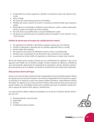 17Cuidado y autocuidado
•	 Contestarle de manera agresiva o gritarle a la persona mayor de manera recu-
rrente
•	 Estar irritado
•	 No reírse de momentos graciosos o divertidos
•	 Pérdida del sueño, exceso de sueño o cansancio extremo desde que empezó a
cuidar
•	 Restringirse de actividades cotidianas como bañarse, comer, vestirse adecuada-
mente y culpar al receptor de estos cambios
•	 No salir de la casa justificando su responsabilidad de cuidar
•	 No gastar lo necesario para el cuidado porque el receptor “no lo merece” o va a
“morir pronto”
Señales de alarma para el receptor de cuidado (persona mayor)
•	 No agradecer el cuidado o desestima cualquier apoyo que se le brinda
•	 Sentirse maltratado y abusado por el cuidador (agresión física o verbal)
•	 Sentir miedo del cuidador
•	 No expresar emociones de felicidad; sentirse triste o con depresión
•	 Sentirse que no participa en las decisiones que conciernen su cuidado
•	 La persona se siente inútil, sin esperanza y siente que es mejor estar muerto.
¡No le de miedo buscar ayuda si siente que sus sentimientos lo agobian y que ya no
aguanta más! Hable con su familia y amigos. Si tiene médico de cabecera, cuéntele lo
que está pasando. Aproveche los programas de consejería y apoyo. Siempre manten-
ga la perspectiva de la realidad y recuerde la contribución que usted está realizando.
Adecuaciones dentro del hogar.
Como se ha mencionado anteriormente, la dependencia funcional del receptor define
los apoyos que esa persona requiere. Así mismo, la dependencia funcional va a sugerir
el contexto y el espacio en que esos apoyos deben brindarse, especialmente dentro
del hogar. En algunos casos será necesario realizar adecuaciones para que la persona
pueda realizar sus actividades diarias pero también para que el cuidador pueda brin-
dar su apoyo de manera fácil, segura y satisfactoria.
Las adecuaciones deben realizarse basándose en al menos 4 factores dentro del ho-
gar que son:
1. 	 Desplazamiento o locomoción
2. 	 Seguridad
3. 	 Acceso
4. 	 Condiciones para el apoyo
 