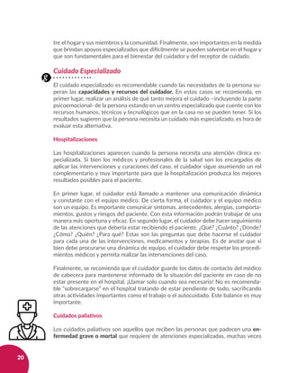20
tre el hogar y sus miembros y la comunidad. Finalmente, son importantes en la medida
que brindan apoyos especializados que difícilmente se pueden solventar en el hogar y
que son fundamentales para el bienestar del cuidador y del receptor de cuidado.
Cuidado Especializado
El cuidado especializado es recomendable cuando las necesidades de la persona su-
peran las capacidades y recursos del cuidador. En estos casos se recomienda, en
primer lugar, realizar un análisis de qué tanto mejora el cuidado –incluyendo la parte
psicoemocional- de la persona estando en un centro especializado que cuente con los
recursos humanos, técnicos y tecnológicos que en la casa no se pueden tener. Si los
resultados sugieren que la persona necesita un cuidado más especializado, es hora de
evaluar esta alternativa.
Hospitalizaciones
Las hospitalizaciones aparecen cuando la persona necesita una atención clínica es-
pecializada. Si bien los médicos y profesionales de la salud son los encargados de
aplicar las intervenciones y curaciones del caso, el cuidador sigue asumiendo un rol
complementario y muy importante para que la hospitalización produzca los mejores
resultados posibles para el paciente.
En primer lugar, el cuidador está llamado a mantener una comunicación dinámica
y constante con el equipo médico. De cierta forma, el cuidador y el equipo médico
son un equipo. Es importante comunicar síntomas, antecedentes, alergias, comporta-
mientos, gustos y riesgos del paciente. Con esta información podrán trabajar de una
manera más oportuna y eficaz. En segundo lugar, el cuidador debe hacer seguimiento
de las atenciones que debería estar recibiendo el paciente. ¿Qué? ¿Cuánto? ¿Dónde?
¿Cómo? ¿Quién? ¿Para qué? Estas son las preguntas que debe hacerse el cuidador
para cada una de las intervenciones, medicamentos y terapias. Es de anotar que si
bien debe procurarse una dinámica de equipo, el cuidador debe respetar los procedi-
mientos médicos y permita realizar las intervenciones del caso.
Finalmente, se recomienda que el cuidador guarde los datos de contacto del médico
de cabecera para mantenerse informado de la situación del paciente en caso de no
estar presente en el hospital. ¡Llamar solo cuando sea necesario! No es recomenda-
ble “sobrecargarse” en el hospital tratando de estar pendiente de todo, sacrificando
otras actividades importantes como el trabajo o el autocuidado. Este balance es muy
importante.
Cuidados paliativos
Los cuidados paliativos son aquellos que reciben las personas que padecen una en-
fermedad grave o mortal que requiere de atenciones especializadas, muchas veces
g
 