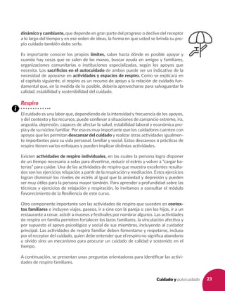 23Cuidado y autocuidado
dinámico y cambiante, que depende en gran parte del progreso o declive del receptor
a lo largo del tiempo y en ese orden de ideas, la forma en que usted se brinda su pro-
pio cuidado también debe serlo.
Es importante conocer los propios límites, saber hasta dónde es posible apoyar y
cuando hay cosas que se salen de las manos, buscar ayuda en amigos y familiares,
organizaciones comunitarias o instituciones especializadas, según los apoyos que
necesita. Los sacrificios en el autocuidado de ambos puede ser un indicativo de la
necesidad de apoyarse en actividades y espacios de respiro. Como se explicará en
el capítulo siguiente, el respiro es un recurso de apoyo a la relación de cuidado fun-
damental que, en la medida de lo posible, debería aprovecharse para salvaguardar la
calidad, estabilidad y sostenibilidad del cuidado.
Respiro
El cuidado es una labor que, dependiendo de la intensidad y frecuencia de los apoyos,
y del contexto y los recursos, puede conllevar a situaciones de cansancio extremo, ira,
angustia, depresión, capaces de afectar la salud, estabilidad laboral y económica pro-
pia y de su núcleo familiar. Por eso es muy importante que los cuidadores cuenten con
apoyos que les permitan descansar del cuidado y realizar otras actividades igualmen-
te importantes para su vida personal, familiar y social. Estos descansos o prácticas de
respiro tienen varios enfoques y pueden implicar distintas actividades.
Existen actividades de respiro individuales, en las cuales la persona logra disponer
de un tiempo necesario a solas para divertirse, reducir el estrés y volver a “cargar ba-
terías” para cuidar. Una de las actividades de respiro que muestra excelentes resulta-
dos son los ejercicios relajación a partir de la respiración y meditación. Estos ejercicios
logran disminuir los niveles de estrés al igual que la ansiedad y depresión y pueden
ser muy útiles para la persona mayor también. Para aprender a profundidad sobre las
técnicas y ejercicios de relajación y respiración, lo invitamos a consultar el módulo
Favorecimiento de la Resiliencia de este curso.
Otro componente importante son las actividades de respiro que suceden en contex-
tos familiares e incluyen viajes, paseos, ir a cine con la pareja o con los hijos, ir a un
restaurante a cenar, asistir a museos y festivales por nombrar algunos. Las actividades
de respiro en familia permiten fortalecer los lazos familiares, la vinculación afectiva y
por supuesto el apoyo psicológico y social de sus miembros, incluyendo al cuidador
principal. Las actividades de respiro familiar deben fomentarse y respetarse, incluso
por el receptor del cuidado, quien debe entender que el respiro no significa abandono
u olvido sino un mecanismo para procurar un cuidado de calidad y sostenido en el
tiempo.
A continuación, se presentan unas preguntas orientadoras para identificar las activi-
dades de respiro familiares.
i
 