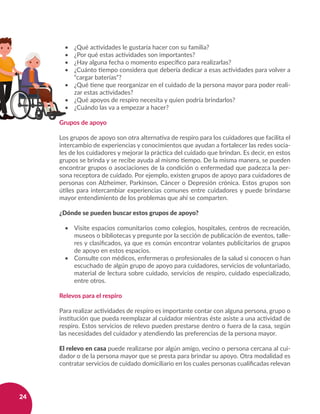24
•	 ¿Qué actividades le gustaría hacer con su familia?
•	 ¿Por qué estas actividades son importantes?
•	 ¿Hay alguna fecha o momento específico para realizarlas?
•	 ¿Cuánto tiempo considera que debería dedicar a esas actividades para volver a
“cargar baterías”?
•	 ¿Qué tiene que reorganizar en el cuidado de la persona mayor para poder reali-
zar estas actividades?
•	 ¿Qué apoyos de respiro necesita y quien podría brindarlos?
•	 ¿Cuándo las va a empezar a hacer?
Grupos de apoyo
Los grupos de apoyo son otra alternativa de respiro para los cuidadores que facilita el
intercambio de experiencias y conocimientos que ayudan a fortalecer las redes socia-
les de los cuidadores y mejorar la práctica del cuidado que brindan. Es decir, en estos
grupos se brinda y se recibe ayuda al mismo tiempo. De la misma manera, se pueden
encontrar grupos o asociaciones de la condición o enfermedad que padezca la per-
sona receptora de cuidado. Por ejemplo, existen grupos de apoyo para cuidadores de
personas con Alzheimer, Parkinson, Cáncer o Depresión crónica. Estos grupos son
útiles para intercambiar experiencias comunes entre cuidadores y puede brindarse
mayor entendimiento de los problemas que ahí se comparten.
¿Dónde se pueden buscar estos grupos de apoyo?
•	 Visite espacios comunitarios como colegios, hospitales, centros de recreación,
museos o bibliotecas y pregunte por la sección de publicación de eventos, talle-
res y clasificados, ya que es común encontrar volantes publicitarios de grupos
de apoyo en estos espacios.
•	 Consulte con médicos, enfermeras o profesionales de la salud si conocen o han
escuchado de algún grupo de apoyo para cuidadores, servicios de voluntariado,
material de lectura sobre cuidado, servicios de respiro, cuidado especializado,
entre otros.
Relevos para el respiro
Para realizar actividades de respiro es importante contar con alguna persona, grupo o
institución que pueda reemplazar al cuidador mientras éste asiste a una actividad de
respiro. Estos servicios de relevo pueden prestarse dentro o fuera de la casa, según
las necesidades del cuidador y atendiendo las preferencias de la persona mayor.
El relevo en casa puede realizarse por algún amigo, vecino o persona cercana al cui-
dador o de la persona mayor que se presta para brindar su apoyo. Otra modalidad es
contratar servicios de cuidado domiciliario en los cuales personas cualificadas relevan
 