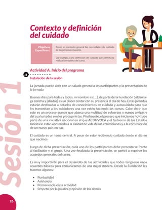 26
 
Contexto y definición
del cuidado
Objetivos
Específicos :
Poner en contexto general las necesidades de cuidado
de las personas mayores.
Dar cuerpo a una definición de cuidado que permita la
realización óptima del curso.
Sesión1
Actividad A. Inicio del programa
Instalación de la sesión
La jornada puede abrir con un saludo general a los participantes y la presentación de
la jornada
Buenos días para todas y todos, mi nombre es […], de parte de la Fundación Saldarria-
ga concha y [aliados] es un placer contar con su presencia el día de hoy. Estas jornadas
estarán destinadas a dotarlos de conocimientos en cuidado y autocuidado para que
los transmitan a los cuidadores una vez estén haciendo los cursos. Cabe decir que
este es un proceso grande que abarca una multitud de esfuerzos y manos amigas y
del cual ustedes son los protagonistas. Finalmente, el proceso que iniciamos hoy hace
parte de una iniciativa nacional en el que ACDI/VOCA y el Gobierno de los Estados
Unidos le están apostando a la calidad de vida de los colombianos y a la construcción
de un nuevo país en paz.
El cuidado es un tema central. A pesar de estar recibiendo cuidado desde el día en
que nacimos
Luego de dicha presentación, cada uno de los participantes debe presentarse frente
al facilitador y el grupo. Una vez finalizada la presentación, se partirá a exponer los
acuerdos generales del curso.
Es muy importante para el desarrollo de las actividades que todos tengamos unos
acuerdos básicos para comunicarnos de una mejor manera. Desde la Fundación les
traemos algunos:
•	 Puntualidad
•	 Asistencia
•	 Permanencia en la actividad
•	 Respeto por la palabra y opinión de los demás
a
 
