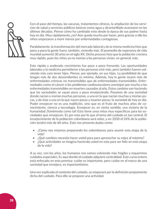 28
Con el paso del tiempo, las vacunas, tratamientos clínicos, la ampliación de los servi-
cios de salud y servicios públicos básicos como agua y alcantarillado avanzaron en las
últimas décadas. Piense cómo ha cambiado esto desde la época de sus padres hasta
hoy en día. Muy rápidamente ¿no? Aún queda mucho por hacer, pero gracias a ello los
niños empezaron a morir menos por enfermedades contagiosas.
Paralelamente, la transformación del mercado laboral y de la misma medicina hizo que
poco a poco la gente fuera, también, viviendo más. El promedio de esperanza de vida
mundial aumentó 30 años en el siglo XX. Dicho proceso hizo que la población creciera
muy rápido, pues los niños ya no morían y las personas vivían, en general, más.
Este rápido y acelerado crecimiento fue poco a poco frenando. Las oportunidades
laborales y la medicina permitieron a las personas vivir más, pero también fueron vol-
viendo más caro tener hijos. Piense, por ejemplo, en sus hijos. La posibilidad de que
tengan más de dos descendientes es mínima. Además, hoy la gente muere más de
enfermedades crónicas no transmisibles que de enfermedades transmisibles. Enfer-
medades como el cáncer o los problemas cardiovasculares aventajan por mucho a las
enfermedades transmisibles en muertes causadas al año. Estos cambios van haciendo
que las sociedades se vayan poco a poco envejeciendo. Pasamos de una sociedad
donde nacían y morían muchas personas, a una en la que nacían muchas y morían po-
cas, y de ésta a una en la que nacen pocas y mueren pocas: la sociedad de hoy en día.
Poder envejecer no es una maldición, sino que es el fruto de muchos años de co-
nocimiento, ciencia y tecnología. Envejecer es, en cierto sentido, una victoria de la
humanidad ¡Tomémosla como tal! Esto tiene unos retos muy específicos para las so-
ciedades que envejecen. Es por esto por lo que el tema del cuidado es tan central. El
envejecimiento de la población colombiana será veloz, y en 2050 el 24% de la pobla-
ción tendrá más de 60 años. Esto nos presenta dudas como:
•	 ¿Cómo nos estamos preparando los colombianos para asumir esta etapa de la
vida?
•	 ¿Qué cambios necesita hacer usted para para aprovechar su vejez al máximo?
•	 ¿Qué actividades se imagina haciendo usted en esta para ser feliz en esta etapa
de la vida?
A su vez, con los años, los humanos nos vamos volviendo más frágiles y requerimos
cuidados especiales. Es aquí donde el cuidado adquiere centralidad. Este curso entero
está enfocado en esta premisa: cuidar es importante, pero cuidar en el marco de una
sociedad que envejece, es importantísimo.
Una vez explicada el contexto del cuidado, se empezará por la definición propiamente
dicha del cuidado. Para ello se propone una actividad.
 