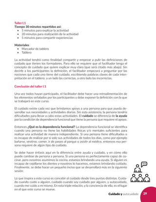 29Cuidado y autocuidado
Taller I.1
Tiempo 30 minutos repartidos así:
•	 5 minutos para explicar la actividad
•	 20 minutos para realización de la actividad
•	 5 minutos para compartir experiencias
Materiales
•	 Marcador de tablero
•	 Tablero
La actividad tendrá como finalidad compartir y empezar a pulir las definiciones de
cuidado que tienen los formadores. Para ello se requiere que el facilitador tenga el
concepto de cuidado que quiere explicar muy claro (que será citado más abajo). Sin
decirle a los participantes la definición, el facilitador empezará a preguntar por las
nociones que cada uno tiene del cuidado, escribiendo palabras claves de cada inter-
pretación en el tablero: a un lado las correctas, a otro lado las incorrectas.
Conclusión del taller I.1
Una vez todos hayan participado, el facilitador debe hacer una retroalimentación de
los elementos señalados por los participantes y debe exponer la definición con la que
se trabajará en este curso.
El cuidado existe cada vez que brindamos apoyo a una persona para que pueda de-
sarrollar sus necesidades y actividades diarias. Sin esta asistencia, la persona tendría
dificultades para llevar a cabo estas actividades. El cuidado se diferencia de la ayuda
por la condición de dependencia funcional que tiene la persona que requiere el apoyo.
Entonces ¿Qué es la dependencia funcional? La dependencia funcional se identifica
cuando una persona no tiene las habilidades físicas y/o mentales suficientes para
realizar una actividad de manera independiente. Si una persona tiene dificultades o
es incapaz de realizar por sí solo sus actividades de todos los días, como por ejemplo
bañarse, vestirse, comer, ir de paseo al parque o asistir al médico, entonces esa per-
sona requiere de algún tipo de cuidado.
Se debe hacer énfasis aquí en la diferencia entre ayuda y cuidado, y en cómo ello
puede cambiar de persona a persona. Si una persona es perfectamente capaz de co-
cinar, pero nosotros asumimos la cocina, estamos brindando una ayuda. Si alguien es
incapaz de cepillarse los dientes y nosotros lo hacemos, estamos brindando cuidado.
Finalmente, se debe hacer un pequeño inciso que se desarrollará más en la siguiente
sesión:
Lo que inspira a este curso es concebir el cuidado desde tres puntas distintas. Cuida-
do cuando cuido a alguien, cuidado cuando soy cuidado por alguien, y autocuidado,
cuando me cuido a mí mismo. En esta triple relación, y la conciencia de ella, es el lugar
en el que este curso se mueve.
 
 